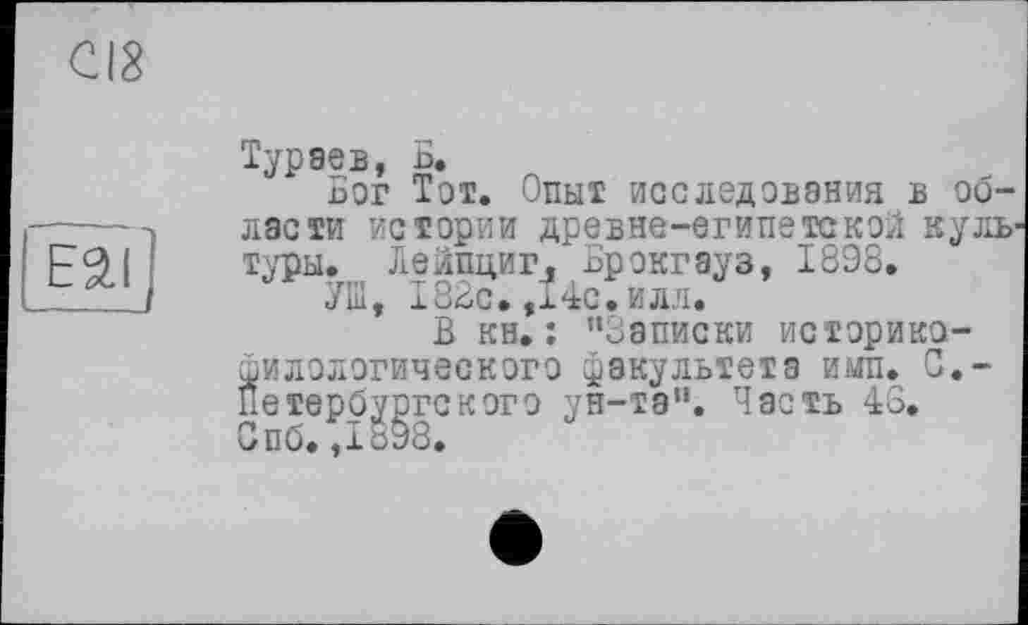 ﻿cia
E3.I ]
Тураев, Б.
Бог Тот. Опыт исследования в области истории древне-египетской культуры. Лейпциг. Брокгауз, 1898.
УШ, 182с. ,x4с. илл.
В кн.: "Записки историко-филологического факультета ими. С.-Петербургского ун-та". Часть 46. Спб.,18Э8.